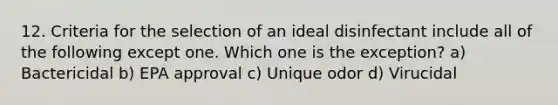 12. Criteria for the selection of an ideal disinfectant include all of the following except one. Which one is the exception? a) Bactericidal b) EPA approval c) Unique odor d) Virucidal