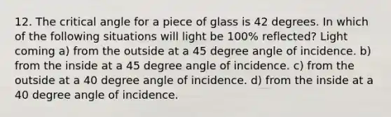 12. The critical angle for a piece of glass is 42 degrees. In which of the following situations will light be 100% reflected? Light coming a) from the outside at a 45 degree angle of incidence. b) from the inside at a 45 degree angle of incidence. c) from the outside at a 40 degree angle of incidence. d) from the inside at a 40 degree angle of incidence.