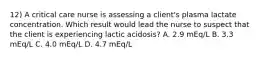 12) A critical care nurse is assessing a client's plasma lactate concentration. Which result would lead the nurse to suspect that the client is experiencing lactic acidosis? A. 2.9 mEq/L B. 3.3 mEq/L C. 4.0 mEq/L D. 4.7 mEq/L