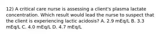 12) A critical care nurse is assessing a client's plasma lactate concentration. Which result would lead the nurse to suspect that the client is experiencing lactic acidosis? A. 2.9 mEq/L B. 3.3 mEq/L C. 4.0 mEq/L D. 4.7 mEq/L