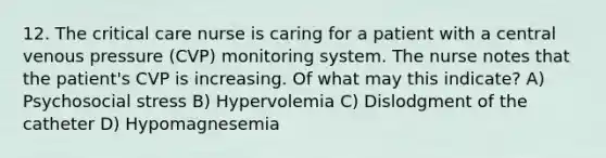 12. The critical care nurse is caring for a patient with a central venous pressure (CVP) monitoring system. The nurse notes that the patient's CVP is increasing. Of what may this indicate? A) Psychosocial stress B) Hypervolemia C) Dislodgment of the catheter D) Hypomagnesemia