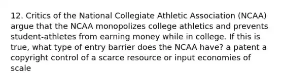 12. Critics of the National Collegiate Athletic Association (NCAA) argue that the NCAA monopolizes college athletics and prevents student-athletes from earning money while in college. If this is true, what type of entry barrier does the NCAA have? a patent a copyright control of a scarce resource or input economies of scale