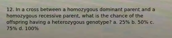 12. In a cross between a homozygous dominant parent and a homozygous recessive parent, what is the chance of the offspring having a heterozygous genotype? a. 25% b. 50% c. 75% d. 100%