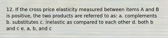 12. If the cross price elasticity measured between items A and B is positive, the two products are referred to as: a. complements b. substitutes c. inelastic as compared to each other d. both b and c e. a, b, and c