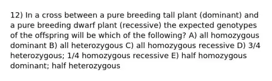 12) In a cross between a pure breeding tall plant (dominant) and a pure breeding dwarf plant (recessive) the expected genotypes of the offspring will be which of the following? A) all homozygous dominant B) all heterozygous C) all homozygous recessive D) 3/4 heterozygous; 1/4 homozygous recessive E) half homozygous dominant; half heterozygous