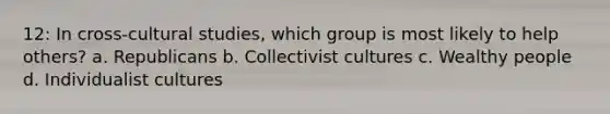 12: In cross-cultural studies, which group is most likely to help others? a. Republicans b. Collectivist cultures c. Wealthy people d. Individualist cultures