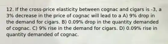 12. If the cross-price elasticity between cognac and cigars is -3, a 3% decrease in the price of cognac will lead to a A) 9% drop in the demand for cigars. B) 0.09% drop in the quantity demanded of cognac. C) 9% rise in the demand for cigars. D) 0.09% rise in quantity demanded of cognac.