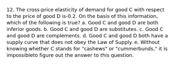 12. The cross-price elasticity of demand for good C with respect to the price of good D is-0.2. On the basis of this information, which of the following is true? a. Good C and good D are both inferior goods. b. Good C and good D are substitutes. c. Good C and good D are complements. d. Good C and good D both have a supply curve that does not obey the Law of Supply. e. Without knowing whether C stands for "cashews" or "cummerbunds," it is impossibleto figure out the answer to this question.