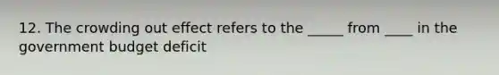 12. The <a href='https://www.questionai.com/knowledge/kTdsYw9rNt-crowding-out' class='anchor-knowledge'>crowding out</a> effect refers to the _____ from ____ in <a href='https://www.questionai.com/knowledge/kdeArxDx0D-the-government-budget' class='anchor-knowledge'>the government budget</a> deficit
