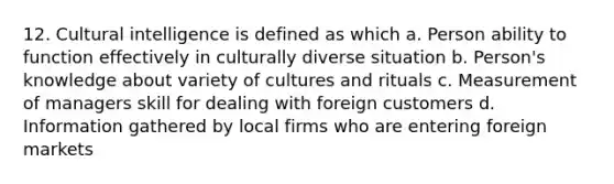 12. Cultural intelligence is defined as which a. Person ability to function effectively in culturally diverse situation b. Person's knowledge about variety of cultures and rituals c. Measurement of managers skill for dealing with foreign customers d. Information gathered by local firms who are entering foreign markets