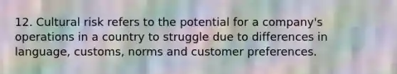 12. Cultural risk refers to the potential for a company's operations in a country to struggle due to differences in language, customs, norms and customer preferences.