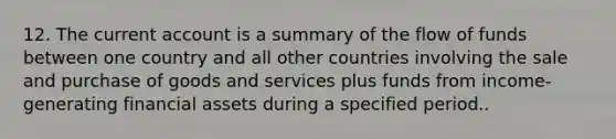 12. The current account is a summary of the flow of funds between one country and all other countries involving the sale and purchase of goods and services plus funds from income-generating financial assets during a specified period..