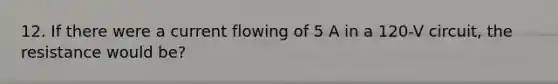 12. If there were a current flowing of 5 A in a 120-V circuit, the resistance would be?