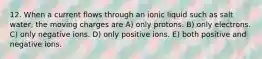 12. When a current flows through an ionic liquid such as salt water, the moving charges are A) only protons. B) only electrons. C) only negative ions. D) only positive ions. E) both positive and negative ions.