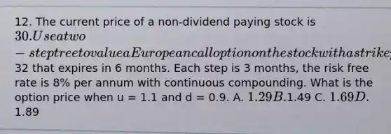 12. The current price of a non-dividend paying stock is 30. Use a two-step tree to value a European call option on the stock with a strike price of32 that expires in 6 months. Each step is 3 months, the risk free rate is 8% per annum with continuous compounding. What is the option price when u = 1.1 and d = 0.9. A. 1.29 B.1.49 C. 1.69 D.1.89