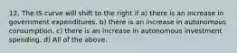 12. The IS curve will shift to the right if a) there is an increase in government expenditures. b) there is an increase in autonomous consumption. c) there is an increase in autonomous investment spending. d) All of the above.