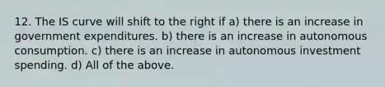 12. The IS curve will shift to the right if a) there is an increase in government expenditures. b) there is an increase in autonomous consumption. c) there is an increase in autonomous investment spending. d) All of the above.