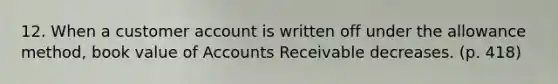 12. When a customer account is written off under the allowance method, book value of Accounts Receivable decreases. (p. 418)