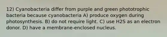 12) Cyanobacteria differ from purple and green phototrophic bacteria because cyanobacteria A) produce oxygen during photosynthesis. B) do not require light. C) use H2S as an electron donor. D) have a membrane-enclosed nucleus.