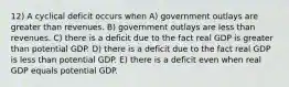 12) A cyclical deficit occurs when A) government outlays are greater than revenues. B) government outlays are less than revenues. C) there is a deficit due to the fact real GDP is greater than potential GDP. D) there is a deficit due to the fact real GDP is less than potential GDP. E) there is a deficit even when real GDP equals potential GDP.