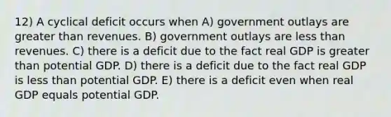 12) A cyclical deficit occurs when A) government outlays are greater than revenues. B) government outlays are less than revenues. C) there is a deficit due to the fact real GDP is greater than potential GDP. D) there is a deficit due to the fact real GDP is less than potential GDP. E) there is a deficit even when real GDP equals potential GDP.