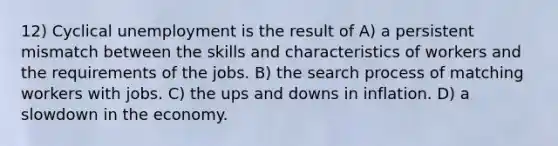 12) Cyclical unemployment is the result of A) a persistent mismatch between the skills and characteristics of workers and the requirements of the jobs. B) the search process of matching workers with jobs. C) the ups and downs in inflation. D) a slowdown in the economy.