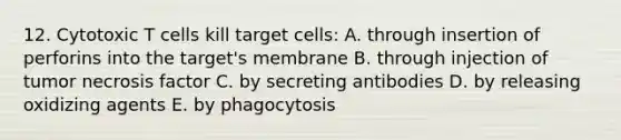 12. Cytotoxic T cells kill target cells: A. through insertion of perforins into the target's membrane B. through injection of tumor necrosis factor C. by secreting antibodies D. by releasing oxidizing agents E. by phagocytosis