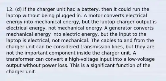 12. (d) If the charger unit had a battery, then it could run the laptop without being plugged in. A motor converts electrical energy into mechanical energy, but the laptop charger output is electrical energy, not mechanical energy. A generator converts mechanical energy into electric energy, but the input to the laptop is electrical, not mechanical. The cables to and from the charger unit can be considered transmission lines, but they are not the important component inside the charger unit. A transformer can convert a high-voltage input into a low-voltage output without power loss. This is a significant function of the charger unit.