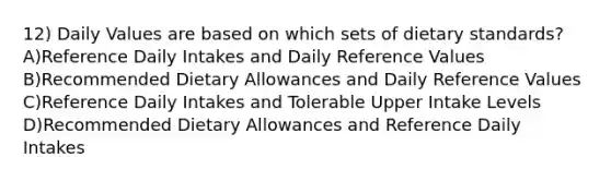 12) Daily Values are based on which sets of dietary standards? A)Reference Daily Intakes and Daily Reference Values B)Recommended Dietary Allowances and Daily Reference Values C)Reference Daily Intakes and Tolerable Upper Intake Levels D)Recommended Dietary Allowances and Reference Daily Intakes