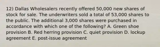 12) Dallas Wholesalers recently offered 50,000 new shares of stock for sale. The underwriters sold a total of 53,000 shares to the public. The additional 3,000 shares were purchased in accordance with which one of the following? A. Green shoe provision B. Red herring provision C. quiet provision D. lockup agreement E. post-issue agreement