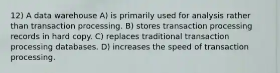 12) A data warehouse A) is primarily used for analysis rather than transaction processing. B) stores transaction processing records in hard copy. C) replaces traditional transaction processing databases. D) increases the speed of transaction processing.