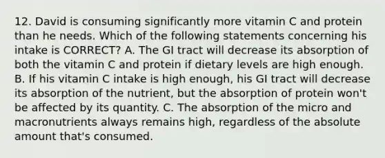 12. David is consuming significantly more vitamin C and protein than he needs. Which of the following statements concerning his intake is CORRECT? A. The GI tract will decrease its absorption of both the vitamin C and protein if dietary levels are high enough. B. If his vitamin C intake is high enough, his GI tract will decrease its absorption of the nutrient, but the absorption of protein won't be affected by its quantity. C. The absorption of the micro and macronutrients always remains high, regardless of the absolute amount that's consumed.