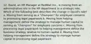 12. David, an HR Manager at RedWall Inc., is moving from an administrative role in the HR department to a strategic role. Which of the following best describes the change in David's role? a. Moving from serving as a "champion" for employee concerns to processing legal paperwork b. Moving from helping management define the strategy to manage human capital to serving as "champion" for employee concerns c. Moving from processing legal paperwork to helping management define the business strategy relative to human capital d. Moving from helping management define the strategy to manage human capital to processing legal paperwork