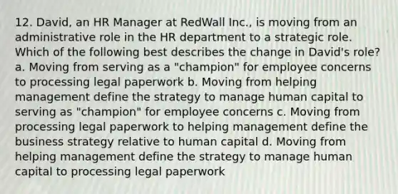 12. David, an HR Manager at RedWall Inc., is moving from an administrative role in the HR department to a strategic role. Which of the following best describes the change in David's role? a. Moving from serving as a "champion" for employee concerns to processing legal paperwork b. Moving from helping management define the strategy to manage human capital to serving as "champion" for employee concerns c. Moving from processing legal paperwork to helping management define the business strategy relative to human capital d. Moving from helping management define the strategy to manage human capital to processing legal paperwork