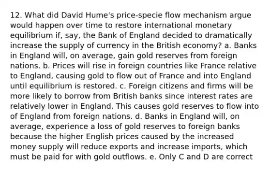 12. What did David Hume's price-specie flow mechanism argue would happen over time to restore international monetary equilibrium if, say, the Bank of England decided to dramatically increase the supply of currency in the British economy? a. Banks in England will, on average, gain gold reserves from foreign nations. b. Prices will rise in foreign countries like France relative to England, causing gold to flow out of France and into England until equilibrium is restored. c. Foreign citizens and firms will be more likely to borrow from British banks since interest rates are relatively lower in England. This causes gold reserves to flow into of England from foreign nations. d. Banks in England will, on average, experience a loss of gold reserves to foreign banks because the higher English prices caused by the increased money supply will reduce exports and increase imports, which must be paid for with gold outflows. e. Only C and D are correct