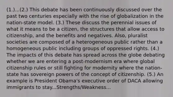 (1.)...(2.) This debate has been continuously discussed over the past two centuries especially with the rise of globalization in the nation-state model. (3.) These discuss the perennial issues of what it means to be a citizen, the structures that allow access to citizenship, and the benefits and negatives. Also, pluralist societies are composed of a heterogeneous public rather than a homogeneous public including groups of oppressed rights. (4.) The impacts of this debate has spread across the globe debating whether we are entering a post-modernism era where global citizenship rules or still fighting for modernity where the nation-state has sovereign powers of the concept of citizenship. (5.) An example is President Obama's executive order of DACA allowing immigrants to stay...Strengths/Weakness...