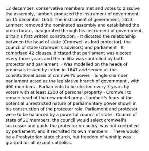 12 december, conservative members met and votes to dissolve the assembly, lambert produced the instrument of government on 15 december 1653: The instrument of government, 1653 - Lambert removed the nominated assembly and established the protectorate, inaugurated through his instrument of government, Britain's first written constitution. - It dictated the relationship between the head of state (Cromwell as lord protector), the council of state (cromwell's advisors) and parliament - It comprised 42 clauses, dictated that parliament was elected every three years and the militia was controlled by both protector and parliament. - Was modelled on the heads of proposals issued by ireton in 1647 and served as the constitutional basis of cromwell's power. - Single-chamber parliament acted as the legislative branch of government , with 460 members - Parliaments to be elected every 3 years by voters with at least £200 of personal property - Cromwell to remain head of the new model army - Lambert's fears of the potential unrestricted nature of parliamentary power shown in his construction of the protector role. Parliament and protector were to be balanced by a powerful council of state - Council of state of 21 members: the council would select cromwell's successor and guide the protector on policy: was not controlled by parliament, and it recruited its own members. - There would be a Presbyterian state church, but freedom of worship was granted for all except catholics.