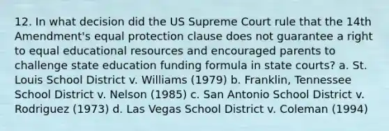 12. In what decision did the US Supreme Court rule that the 14th Amendment's equal protection clause does not guarantee a right to equal educational resources and encouraged parents to challenge state education funding formula in state courts? a. St. Louis School District v. Williams (1979) b. Franklin, Tennessee School District v. Nelson (1985) c. San Antonio School District v. Rodriguez (1973) d. Las Vegas School District v. Coleman (1994)