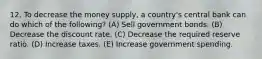 12. To decrease the money supply, a country's central bank can do which of the following? (A) Sell government bonds. (B) Decrease the discount rate. (C) Decrease the required reserve ratio. (D) Increase taxes. (E) Increase government spending.