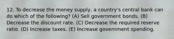 12. To decrease the money supply, a country's central bank can do which of the following? (A) Sell government bonds. (B) Decrease the discount rate. (C) Decrease the required reserve ratio. (D) Increase taxes. (E) Increase government spending.