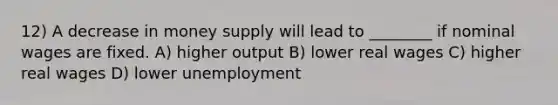 12) A decrease in money supply will lead to ________ if nominal wages are fixed. A) higher output B) lower real wages C) higher real wages D) lower unemployment