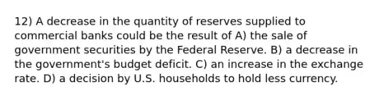 12) A decrease in the quantity of reserves supplied to commercial banks could be the result of A) the sale of government securities by the Federal Reserve. B) a decrease in the government's budget deficit. C) an increase in the exchange rate. D) a decision by U.S. households to hold less currency.