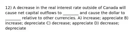 12) A decrease in the real interest rate outside of Canada will cause net capital outflows to ________ and cause the dollar to ________ relative to other currencies. A) increase; appreciate B) increase; depreciate C) decrease; appreciate D) decrease; depreciate