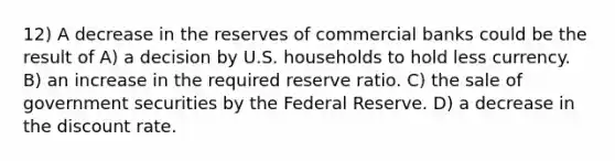 12) A decrease in the reserves of commercial banks could be the result of A) a decision by U.S. households to hold less currency. B) an increase in the required reserve ratio. C) the sale of government securities by the Federal Reserve. D) a decrease in the discount rate.