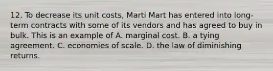 12. To decrease its unit costs, Marti Mart has entered into long-term contracts with some of its vendors and has agreed to buy in bulk. This is an example of A. marginal cost. B. a tying agreement. C. economies of scale. D. the law of diminishing returns.