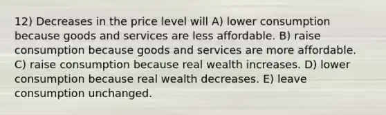 12) Decreases in the price level will A) lower consumption because goods and services are less affordable. B) raise consumption because goods and services are more affordable. C) raise consumption because real wealth increases. D) lower consumption because real wealth decreases. E) leave consumption unchanged.