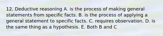 12. Deductive reasoning A. is the process of making general statements from specific facts. B. is the process of applying a general statement to specific facts. C. requires observation. D. is the same thing as a hypothesis. E. Both B and C