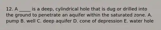 12. A _____ is a deep, cylindrical hole that is dug or drilled into the ground to penetrate an aquifer within the saturated zone. A. pump B. well C. deep aquifer D. cone of depression E. water hole