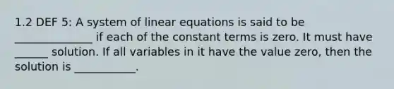 1.2 DEF 5: A system of linear equations is said to be ______________ if each of the constant terms is zero. It must have ______ solution. If all variables in it have the value zero, then the solution is ___________.