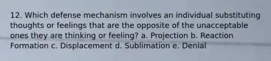 12. Which defense mechanism involves an individual substituting thoughts or feelings that are the opposite of the unacceptable ones they are thinking or feeling? a. Projection b. Reaction Formation c. Displacement d. Sublimation e. Denial